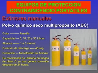 EQUIPOS DE PROTECCION
      CONTRAINCENDIO PORTATILES
Extintores manuales
Polvo químico seco multipropósito (ABC)
Color ---------- Amarillo
Capacidad --- 5, 10, 20 y 30 Libras
Alcance ------- 1 a 3 metros
Duración de descarga ----- 45 seg.
Contenido --- Monofosfato de Amonio
Se recomienda no utilizarlo en fuegos
de clase C ya que genera corrosión
después de 24 horas.
 