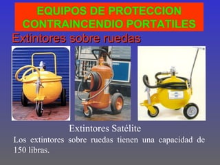 EQUIPOS DE PROTECCION
  CONTRAINCENDIO PORTATILES
Extintores sobre ruedas




              Extintores Satélite
Los extintores sobre ruedas tienen una capacidad de
150 libras.
 
