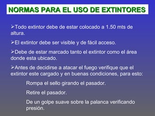 NORMAS PARA EL USO DE EXTINTORES

Todo extintor debe de estar colocado a 1.50 mts de
altura.
El extintor debe ser visible y de fácil acceso.
Debe de estar marcado tanto el extintor como el área
donde esta ubicado.
Antes de decidirse a atacar el fuego verifique que el
extintor este cargado y en buenas condiciones, para esto:
       Rompa el sello girando el pasador.
       Retire el pasador.
       De un golpe suave sobre la palanca verificando
       presión.
 