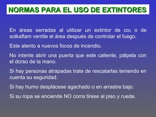 NORMAS PARA EL USO DE EXTINTORES

En áreas serradas al utilizar un extintor de co2 o de
solkaflam ventile el área después de controlar el fuego.
Este atento a nuevos focos de incendio.
No intente abrir una puerta que este caliente, pálpela con
el dorso de la mano.
Si hay personas atrapadas trate de rescatarlas teniendo en
cuenta su seguridad.
Si hay humo desplácese agachado o en arrastre bajo.
Si su ropa se enciende NO corra tirese al piso y ruede.
 