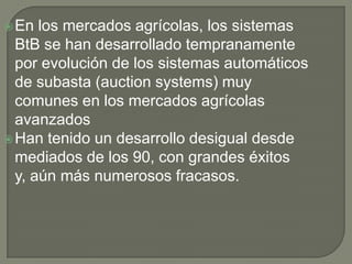 En los mercados agrícolas, los sistemas BtB se han desarrollado tempranamente por evolución de los sistemas automáticos de subasta (auction systems) muy comunes en los mercados agrícolas avanzadosHan tenido un desarrollo desigual desde mediados de los 90, con grandes éxitos y, aún más numerosos fracasos.