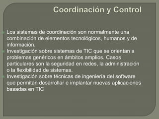 Coordinación y ControlLos sistemas de coordinación son normalmente una combinación de elementos tecnológicos, humanos y de información. Investigación sobre sistemas de TIC que se orientan a problemas genéricos en ámbitos amplios. Casos particulares son la seguridad en redes, la administración o la flexibilidad de sistemas.Investigación sobre técnicas de ingeniería del software que permitan desarrollar e implantar nuevas aplicaciones basadas en TIC 