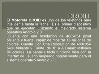 DROIDEl Motorola DROID es uno de los teléfonos mas inteligente hasta la fecha.. Es el primer dispositivo que se ejecutan utilizando el mejorado sistema operativo Android 2.0 Cuenta con una resolución de 480x854 píxel brillante y fuerte, capaz de mostrar 16 millones de colores. Cuenta Con Una Resolución de 480x854 píxel brillante y Fuerte, de 16 a & Capaz Millones de colores. La pantalla táctil funciona bien con la interfaz de usuario mejorado notablemente para el sistema operativo Android 2.0