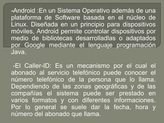 -Android :En un Sistema Operativo además de una plataforma de Software basada en el núcleo de Linux. Diseñada en un principio para dispositivos móviles, Android permite controlar dispositivos por medio de bibliotecas desarrolladlas o adaptados por Google mediante el lenguaje programación Java.-El Caller-ID: Es un mecanismo por el cual el abonado al servicio telefónico puede conocer el número telefónico de la persona que lo llama. Dependiendo de las zonas geográficas y de las compañías el sistema puede ser prestado en varios formatos y con diferentes informaciones. Por lo general se suele dar la fecha, hora y número del abonado que llama.