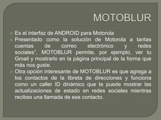 MOTOBLUREs el interfaz de ANDROID para MotorolaPresentado como la solución de Motorola a tantas cuentas de correo electrónico y redes sociales”, MOTOBLUR permite, por ejemplo, ver tu  Gmail y mostrarlo en la página principal de la forma que más nos guste.Otra opción interesante de MOTOBLUR es que agrega a los contactos de la libreta de direcciones y funciona como un caller ID dinámico que te puede mostrar las actualizaciones de estado en redes sociales mientras recibes una llamada de ese contacto.