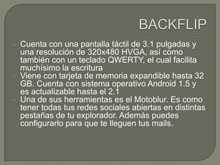 BACKFLIPCuenta con una pantalla táctil de 3.1 pulgadas y una resolución de 320x480 HVGA, así como también con un teclado QWERTY, el cual facilita muchísimo la escritura
