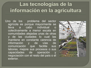 Las tecnologías de la información en la agriculturaUno de los  problema del sector agrícola es porque mayormente se lleva a cabo individual o colectivamente a menor escala en comunidades alejadas unas de otras y de las ciudades lo cual las mantiene en constante carencia de información y de vías de comunicación que facilite sus labores, mejore sus procesos o sus capacidades de operación y negociación con el resto del país o el exterior.