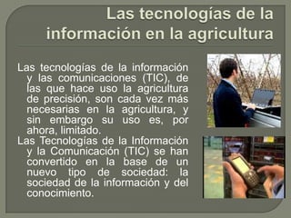 Las tecnologías de la información en la agriculturaLas tecnologías de la información y las comunicaciones (TIC), de las que hace uso la agricultura de precisión, son cada vez más necesarias en la agricultura, y sin embargo su uso es, por ahora, limitado.  Las Tecnologías de la Información y la Comunicación (TIC) se han convertido en la base de un nuevo tipo de sociedad: la sociedad de la información y del conocimiento. 