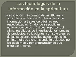 Las tecnologías de la información en la agriculturaLa aplicación más común de las TIC en la agricultura es la creación de servicios de información a través de páginas web especializadas. En donde se publican noticias, consejos prácticos, reportes del clima, resultados de investigaciones, precios de productos, cotizaciones, son sólo algunas de las secciones predilectas de estos sitios en internet que vienen siendo impulsados por los gobiernos y por organizaciones que estudian el tema.