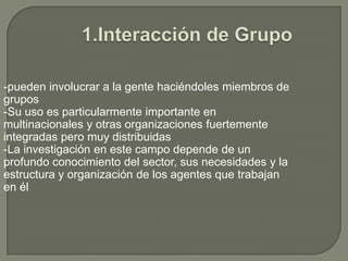 1.Interacción de Grupo-pueden involucrar a la gente haciéndoles miembros de grupos-Su uso es particularmente importante en multinacionales y otras organizaciones fuertemente integradas pero muy distribuidas-La investigación en este campo depende de un profundo conocimiento del sector, sus necesidades y la estructura y organización de los agentes que trabajan en él