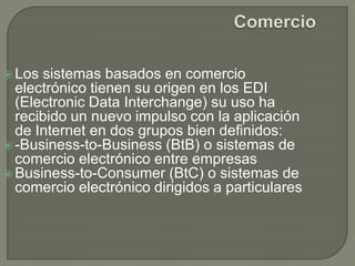 ComercioLos sistemas basados en comercio electrónico tienen su origen en los EDI (Electronic Data Interchange) su uso ha recibido un nuevo impulso con la aplicación de Internet en dos grupos bien definidos:-Business-to-Business (BtB) o sistemas de comercio electrónico entre empresasBusiness-to-Consumer (BtC) o sistemas de comercio electrónico dirigidos a particulares