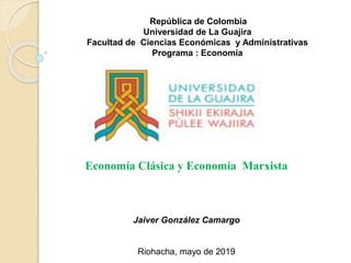 República de Colombia
Universidad de La Guajira
Facultad de Ciencias Económicas y Administrativas
Programa : Economía
Economía Clásica y Economía Marxista
Jaiver González Camargo
Riohacha, mayo de 2019
 