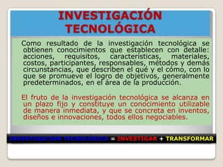 INVESTIGACIÓN
              TECNOLÓGICA
   Como resultado de la investigación tecnológica se
   obtienen conocimientos que establecen con detalle:
   acciones, requisitos, características, materiales,
   costos, participantes, responsables, métodos y demás
   circunstancias, que describen el qué y el cómo, con lo
   que se promueve el logro de objetivos, generalmente
   predeterminados, en el área de la producción.

   El fruto de la investigación tecnológica se alcanza en
   un plazo fijo y constituye un conocimiento utilizable
   de manera inmediata, y que se concreta en inventos,
   diseños e innovaciones, todos ellos negociables.


INVESTIGACIÓN TECNOLÓGICA = INVESTIGAR + TRANSFORMAR
 