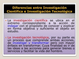 Diferencias entre Investigación
    Científica e Investigación Tecnológica

   La investigación científica se ubica en el
    extremo correspondiente a la acción de
    indagar con el propósito de conocer y explicar
    en forma objetiva y suficiente el objeto en
    estudio.

   La investigación tecnológica, por su parte es
    un proceso que comprende ambas acciones,
    de investigar y transformar pero con mayor
    énfasis en transformar. Cuya finalidad es ir de
    las ideas a las acciones para generar bienes o
    servicios y facilitar la vida del hombre.
 