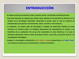 INTRODUCCIÓN

El estado actual que presenta el país, requiere serias y profundas transformaciones.

Ante esta situación es urgente que nuestro país, además de incrementar la eficiencia en el

empleo de la tecnología importada, desarrolle la propia, para lo cual se requiere de

profesionales que aporten conocimientos, ideas, inventos e innovaciones.

La adopción, en nuestro país, de tecnología y modelos de desarrollo, ideados en otras

naciones, en muchos casos, no satisface plenamente las expectativas en cuanto a los

beneficios de su aplicación. No es que las respuestas no sean efectivas, si no que es

menester adecuarlas, más en razón de quienes somos, y para ello, es preciso recurrir a la

investigación tecnológica.

Indagar en tecnología es determinar qué, cómo y conqué proporcionar un “saber hacer”

con nuestros recursos para transformarla y obtener beneficios.
 