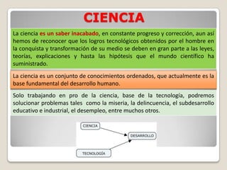 CIENCIA
La ciencia es un saber inacabado, en constante progreso y corrección, aun así
hemos de reconocer que los logros tecnológicos obtenidos por el hombre en
la conquista y transformación de su medio se deben en gran parte a las leyes,
teorías, explicaciones y hasta las hipótesis que el mundo científico ha
suministrado.
La ciencia es un conjunto de conocimientos ordenados, que actualmente es la
base fundamental del desarrollo humano.
Solo trabajando en pro de la ciencia, base de la tecnología, podremos
solucionar problemas tales como la miseria, la delincuencia, el subdesarrollo
educativo e industrial, el desempleo, entre muchos otros.
 