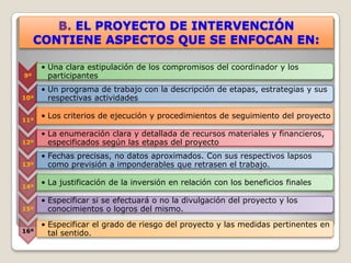 B. EL PROYECTO DE INTERVENCIÓN
     CONTIENE ASPECTOS QUE SE ENFOCAN EN:

      • Una clara estipulación de los compromisos del coordinador y los
9º      participantes
      • Un programa de trabajo con la descripción de etapas, estrategias y sus
10º     respectivas actividades

11º
      • Los criterios de ejecución y procedimientos de seguimiento del proyecto

      • La enumeración clara y detallada de recursos materiales y financieros,
12º     especificados según las etapas del proyecto
      • Fechas precisas, no datos aproximados. Con sus respectivos lapsos
13º     como previsión a imponderables que retrasen el trabajo.

14º
      • La justificación de la inversión en relación con los beneficios finales

      • Especificar si se efectuará o no la divulgación del proyecto y los
15º     conocimientos o logros del mismo.

      • Especificar el grado de riesgo del proyecto y las medidas pertinentes en
16º     tal sentido.
 