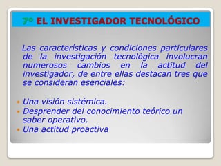 7º EL INVESTIGADOR TECNOLÓGICO


    Las características y condiciones particulares
    de la investigación tecnológica involucran
    numerosos cambios en la actitud del
    investigador, de entre ellas destacan tres que
    se consideran esenciales:

   Una visión sistémica.
   Desprender del conocimiento teórico un
    saber operativo.
   Una actitud proactiva
 