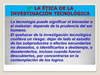 8º LA ÉTICA DE LA
    INVESTIGACIÓN TECNOLÓGICA
 La tecnología puede significar el bienestar o
  el malestar: depende de la prudencia del ser
  humano.
 El quehacer de la investigación tecnológica
  conlleva un riesgo: dejar de lado el estudio
  de los subproductos o efectos secundarios
  no deseados, o identificarlos a destiempo, o
  desatenderlos, incluso cuando fueron
  descubiertos, por concentrarse en la
  contemplación de los logros.
 