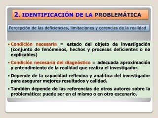 2. IDENTIFICACIÓN DE LA PROBLEMÁTICA

Percepción de las deficiencias, limitaciones y carencias de la realidad



• Condición necesaria = estado del objeto de investigación
  (conjunto de fenómenos, hechos y procesos deficientes o no
  explicables)
• Condición necesaria del diagnóstico = adecuada aproximación
  y entendimiento de la realidad que realiza el investigador.
• Depende de la capacidad reflexiva y analítica del investigador
  para asegurar mejores resultados y calidad.
• También depende de las referencias de otros autores sobre la
  problemática: puede ser en el mismo o en otro escenario.
 