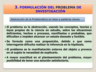 3. FORMULACIÓN DEL PROBLEMA DE
                        INVESTIGACIÓN

    Abstracción de la Problemática en base a palabras claves


• El problema es la abstracción, usando los conceptos, teorías y
  leyes propios de la ciencia en estudio, sobre las situaciones
  deficientes, hechos o procesos, manifiestos o probables, que
  dificultan o impiden alcanzar un estado deseado y factible.
• Se formula como una proposición, debido a que como
  interrogante dificulta realizar la inferencia en la hipótesis.
• El problema es la manifestación externa del objeto y provoca
  en el sujeto la necesidad de explicarlo.
• A mayor exactitud en el planteamiento del problema, mayor
  posibilidad de tener una solución satisfactoria.
 