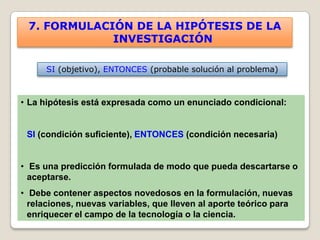 7. FORMULACIÓN DE LA HIPÓTESIS DE LA
             INVESTIGACIÓN

      SI (objetivo), ENTONCES (probable solución al problema)



• La hipótesis está expresada como un enunciado condicional:


 SI (condición suficiente), ENTONCES (condición necesaria)


• Es una predicción formulada de modo que pueda descartarse o
  aceptarse.
• Debe contener aspectos novedosos en la formulación, nuevas
  relaciones, nuevas variables, que lleven al aporte teórico para
  enriquecer el campo de la tecnología o la ciencia.
 