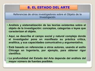 8. EL ESTADO DEL ARTE

     Referencias de otros investigadores sobre el Objeto de la
                           Investigación


• Análisis y sistematización de las teorías existentes sobre el
  objeto de la investigación: conceptos, categorías o leyes que
  caracterizan al objeto.
• Aquí, se describe el campo social y natural complejo donde
  el investigador pone en manifiesto su práctica crítica,
  analítica, y sus capacidades comunicativa y argumentativa.
• Está basado en referencias a otros autores, usando el estilo
  Chicago en Ingeniería, por ejemplo, para obtener rigor
  científico.
• La profundidad del Estado del Arte depende del análisis del
  mayor número de fuentes posibles.
 