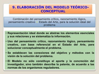 9. ELABORACIÓN DEL MODELO TEÓRICO-
                  CONCEPTUAL

     Combinación del pensamiento crítico, razonamiento lógico,
  pensamiento creativo + Estado del Arte, para la solución ideal del
                             problema


• Representación ideal donde se abstrae los elementos esenciales
  y sus relaciones y se sistematiza la información.
• Uso del pensamiento crítico, razonamiento lógico, pensamiento
  creativo, con base referencial en el Estado del Arte, para
  solucionar conceptualmente el problema.
• Se establecen las conexiones del objetivo y métodos con la
  visión de la solución del problema.
• El Modelo no sólo constituye el aporte y la concreción del
  investigador, sino también describe la patente, de acuerdo a las
  normas de los organismos reguladores.
 