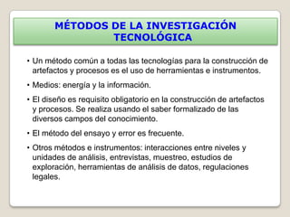 MÉTODOS DE LA INVESTIGACIÓN
                TECNOLÓGICA

• Un método común a todas las tecnologías para la construcción de
  artefactos y procesos es el uso de herramientas e instrumentos.
• Medios: energía y la información.
• El diseño es requisito obligatorio en la construcción de artefactos
  y procesos. Se realiza usando el saber formalizado de las
  diversos campos del conocimiento.
• El método del ensayo y error es frecuente.
• Otros métodos e instrumentos: interacciones entre niveles y
  unidades de análisis, entrevistas, muestreo, estudios de
  exploración, herramientas de análisis de datos, regulaciones
  legales.
 