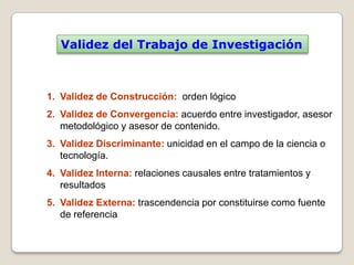 Validez del Trabajo de Investigación



1. Validez de Construcción: orden lógico
2. Validez de Convergencia: acuerdo entre investigador, asesor
   metodológico y asesor de contenido.
3. Validez Discriminante: unicidad en el campo de la ciencia o
   tecnología.
4. Validez Interna: relaciones causales entre tratamientos y
   resultados
5. Validez Externa: trascendencia por constituirse como fuente
   de referencia
 