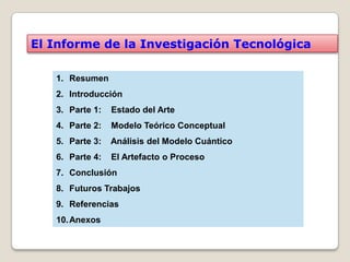 El Informe de la Investigación Tecnológica

   1. Resumen
   2. Introducción
   3. Parte 1:   Estado del Arte
   4. Parte 2:   Modelo Teórico Conceptual
   5. Parte 3:   Análisis del Modelo Cuántico
   6. Parte 4:   El Artefacto o Proceso
   7. Conclusión
   8. Futuros Trabajos
   9. Referencias
   10. Anexos
 