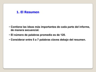 1. El Resumen



• Contiene las ideas más importantes de cada parte del informe,
  de manera secuencial.
• El número de palabras promedio es de 120.
• Considerar entre 5 a 7 palabras claves debajo del resumen.
 