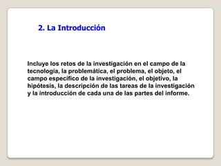 2. La Introducción



Incluye los retos de la investigación en el campo de la
tecnología, la problemática, el problema, el objeto, el
campo específico de la investigación, el objetivo, la
hipótesis, la descripción de las tareas de la investigación
y la introducción de cada una de las partes del informe.
 
