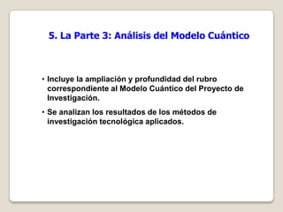 5. La Parte 3: Análisis del Modelo Cuántico



• Incluye la ampliación y profundidad del rubro
  correspondiente al Modelo Cuántico del Proyecto de
  Investigación.
• Se analizan los resultados de los métodos de
  investigación tecnológica aplicados.
 