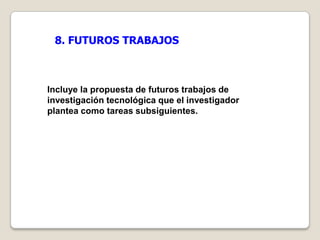 8. FUTUROS TRABAJOS



Incluye la propuesta de futuros trabajos de
investigación tecnológica que el investigador
plantea como tareas subsiguientes.
 