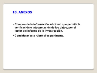 10. ANEXOS


• Comprende la información adicional que permite la
  verificación e interpretación de los datos, por el
  lector del informe de la investigación.
• Considerar este rubro si es pertinente.
 