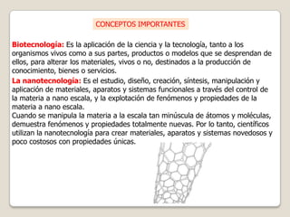 CONCEPTOS IMPORTANTES

Biotecnología: Es la aplicación de la ciencia y la tecnología, tanto a los
organismos vivos como a sus partes, productos o modelos que se desprendan de
ellos, para alterar los materiales, vivos o no, destinados a la producción de
conocimiento, bienes o servicios.
La nanotecnología: Es el estudio, diseño, creación, síntesis, manipulación y
aplicación de materiales, aparatos y sistemas funcionales a través del control de
la materia a nano escala, y la explotación de fenómenos y propiedades de la
materia a nano escala.
Cuando se manipula la materia a la escala tan minúscula de átomos y moléculas,
demuestra fenómenos y propiedades totalmente nuevas. Por lo tanto, científicos
utilizan la nanotecnología para crear materiales, aparatos y sistemas novedosos y
poco costosos con propiedades únicas.
 