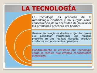 LA TECNOLOGÍA
  La    tecnología  es    producto    de  la
  metodología científica y ha surgido como
  consecuencia de la necesidad de solucionar
  los problemas prácticos del hombre.

  Generar tecnología es diseñar y ejecutar tareas
  que posibilitan transformar una realidad
  presente en una realidad deseada, producir
  artefactos o conocimientos operativos.


  Habitualmente se entiende por tecnología
  como la técnica que emplea conocimiento
  científicos.
 