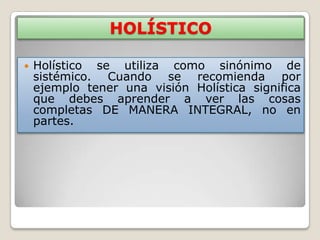 HOLÍSTICO

   Holístico se utiliza como sinónimo de
    sistémico. Cuando se recomienda por
    ejemplo tener una visión Holística significa
    que debes aprender a ver las cosas
    completas DE MANERA INTEGRAL, no en
    partes.
 