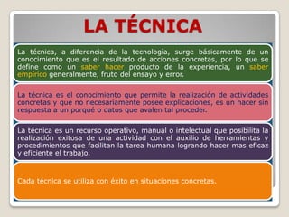 LA TÉCNICA
La técnica, a diferencia de la tecnología, surge básicamente de un
conocimiento que es el resultado de acciones concretas, por lo que se
define como un saber hacer producto de la experiencia, un saber
empírico generalmente, fruto del ensayo y error.


La técnica es el conocimiento que permite la realización de actividades
concretas y que no necesariamente posee explicaciones, es un hacer sin
respuesta a un porqué o datos que avalen tal proceder.


La técnica es un recurso operativo, manual o intelectual que posibilita la
realización exitosa de una actividad con el auxilio de herramientas y
procedimientos que facilitan la tarea humana logrando hacer mas eficaz
y eficiente el trabajo.



Cada técnica se utiliza con éxito en situaciones concretas.
 