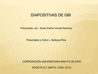 DIAPOSITIVAS DE GBI


Presentado por : Nubia Esther Urrutia Ramírez



     Presentado a: Edna L. Barbosa Ríos




 CORPORACIÓN UNIVERSITARIA MINUTO DE DIOS

          BOGOTA D.C (MAYO- 2-DEL 2012)
 