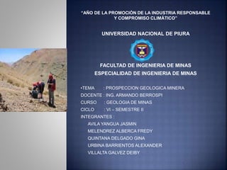 “AÑO DE LA PROMOCIÓN DE LA INDUSTRIA RESPONSABLE 
Y COMPROMISO CLIMÁTICO” 
UNIVERSIDAD NACIONAL DE PIURA 
FACULTAD DE INGENIERIA DE MINAS 
ESPECIALIDAD DE INGENIERIA DE MINAS 
•TEMA : PROSPECCION GEOLOGICA MINERA 
DOCENTE : ING. ARMANDO BERROSPI 
CURSO : GEOLOGIA DE MINAS 
CICLO : VI – SEMESTRE II 
INTEGRANTES : 
 AVILA YANGUA JASMIN 
 MELENDREZ ALBERCA FREDY 
 QUINTANA DELGADO GINA 
 URBINA BARRIENTOS ALEXANDER 
 VILLALTA GALVEZ DEIBY 
 