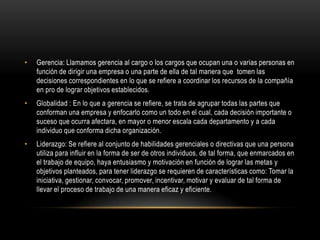 •   Gerencia: Llamamos gerencia al cargo o los cargos que ocupan una o varias personas en
    función de dirigir una empresa o una parte de ella de tal manera que tomen las
    decisiones correspondientes en lo que se refiere a coordinar los recursos de la compañía
    en pro de lograr objetivos establecidos.
•   Globalidad : En lo que a gerencia se refiere, se trata de agrupar todas las partes que
    conforman una empresa y enfocarlo como un todo en el cual, cada decisión importante o
    suceso que ocurra afectara, en mayor o menor escala cada departamento y a cada
    individuo que conforma dicha organización.
•   Liderazgo: Se refiere al conjunto de habilidades gerenciales o directivas que una persona
    utiliza para influir en la forma de ser de otros individuos, de tal forma, que enmarcados en
    el trabajo de equipo, haya entusiasmo y motivación en función de lograr las metas y
    objetivos planteados, para tener liderazgo se requieren de características como: Tomar la
    iniciativa, gestionar, convocar, promover, incentivar, motivar y evaluar de tal forma de
    llevar el proceso de trabajo de una manera eficaz y eficiente.
 
