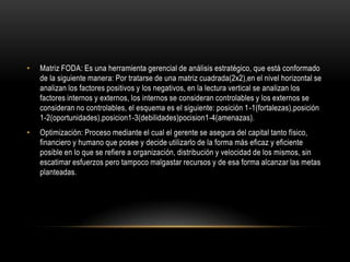 •   Matriz FODA: Es una herramienta gerencial de análisis estratégico, que está conformado
    de la siguiente manera: Por tratarse de una matriz cuadrada(2x2),en el nivel horizontal se
    analizan los factores positivos y los negativos, en la lectura vertical se analizan los
    factores internos y externos, los internos se consideran controlables y los externos se
    consideran no controlables, el esquema es el siguiente: posición 1-1(fortalezas),posición
    1-2(oportunidades),posicion1-3(debilidades)pocision1-4(amenazas).
•   Optimización: Proceso mediante el cual el gerente se asegura del capital tanto físico,
    financiero y humano que posee y decide utilizarlo de la forma más eficaz y eficiente
    posible en lo que se refiere a organización, distribución y velocidad de los mismos, sin
    escatimar esfuerzos pero tampoco malgastar recursos y de esa forma alcanzar las metas
    planteadas.
 