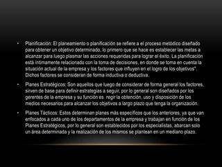 •   Planificación: El planeamiento o planificación se refiere a el proceso metódico diseñado
    para obtener un objetivo determinado, lo primero que se hace es establecer las metas a
    alcanzar para luego plasmar las acciones requeridas para lograr el éxito. La planificación
    está íntimamente relacionado con la toma de decisiones, en donde se toma en cuenta la
    situación actual de la empresa y los factores que influyen en el logro de los objetivos".
    Dichos factores se consideran de forma inductiva o deductiva.
•   Planes Estratégicos: Son aquellos que luego de considerar de forma general los factores,
    sirven de base para definir estrategias a seguir, por lo general son diseñados por los
    gerentes de la empresa y su función es regir la obtención, uso y disposición de los
    medios necesarios para alcanzar los objetivos a largo plazo que tenga la organización.
•   Planes Tácticos: Estos determinan planes más específicos que los anteriores, ya que van
    enfocados a cada uno de los departamentos de la empresa y trabajan en función de los
    Planes Estratégicos, por lo general son establecidos por los especialistas, abarcan solo
    un área determinada y la realización de los mismos se plantean en un mediano plazo.
 