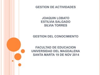 GESTION DE ACTIVIDADES 
JOAQUIN LOBATO 
ESTILVIA SALGADO 
SILVIA TORRES 
GESTION DEL CONOCIMIENTO 
FACULTAD DE EDUCACION 
UNIVERSIDAD DEL MAGDALENA 
SANTA MARTA 19 DE NOV 2014 
 