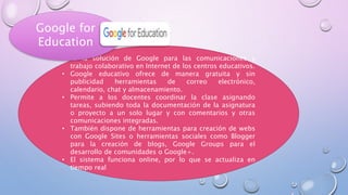 • Es la solución de Google para las comunicaciones y
trabajo colaborativo en Internet de los centros educativos.
• Google educativo ofrece de manera gratuita y sin
publicidad herramientas de correo electrónico,
calendario, chat y almacenamiento.
• Permite a los docentes coordinar la clase asignando
tareas, subiendo toda la documentación de la asignatura
o proyecto a un solo lugar y con comentarios y otras
comunicaciones integradas.
• También dispone de herramientas para creación de webs
con Google Sites o herramientas sociales como Blogger
para la creación de blogs, Google Groups para el
desarrollo de comunidades o Google+.
• El sistema funciona online, por lo que se actualiza en
tiempo real
Google for
Education
 