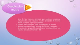 • Uno de los mejores servicios que podemos encontrar
actualmente para escuchar nuestra colección de música
desde cualquier lugar y dispositivo.
• Permite a sus usuarios subir su biblioteca de música
• Nos permite subir hasta un total de 50.000 canciones
• Se encuentra disponible actualmente en dispositivos con
sistema operativo Android y iOS .
Google play
music
 