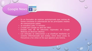 • Es un buscador de noticias automatizado que rastrea de
forma constante la información de los principales medios
de comunicación online.
• se actualiza cada 15 minutos
• Creado por Google en abril de 2002.
• Existen más de 40 ediciones regionales de Google
Noticias en diversos idiomas
• Los artículos se seleccionan y se clasifican mediante un
sistema informatizado que evalúa, entre otras cosas, la
frecuencia y los sitios en los que aparece una noticia.
Google News
 