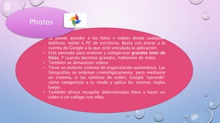 • Se puede acceder a las fotos y videos desde cualquier
teléfono, tablet o PC de escritorio. Basta con entrar a la
cuenta de Google a la que esté vinculada la aplicación.
• Está pensada para ordenar y categorizar grandes lotes de
fotos. Y cuando decimos grandes, hablamos de miles.
• Tambien se almacenan videos
• Tiene un potente sistema de organización automática. Las
fotografías se ordenan cronológicamente, pero mediante
un sistema, si las cambias de orden, Google “aprende”
cómo categorizar a tu modo y aplica las mismas reglas
luego.
• También ofrece recopilar determinadas fotos y hacer un
video o un collage con ellas.
Photos
 